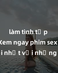 làm tình tập thể Xem ngay phim sex mới nhất với những cảnh nóng hổi không thể bỏ lỡ! Cơ hội tận hưởng những khoảnh khắc đầy kích thích ngay hôm nay!