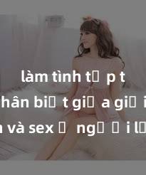 làm tình tập thể Phân biệt giữa giới tính và sex ở người lớn: Tìm hiểu sự khác biệt và yếu tố quyết định