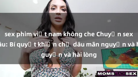 sex phim việt nam không che Chuyện sex chị dâu: Bí quyết khiến chị dâu mãn nguyện và hài lòng