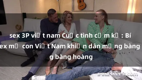 sex 3P việt nam Cuộc tình cấm kỵ: Bí mật sex mẹ con Việt Nam khiến dân mạng bàng hoàng