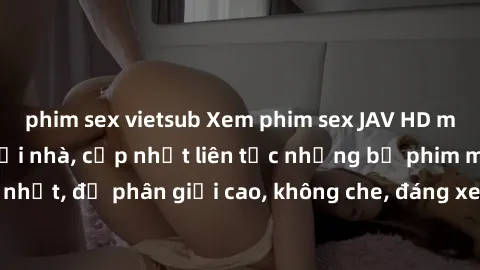 phim sex vietsub Xem phim sex JAV HD miễn phí đỉnh cao tại nhà, cập nhật liên tục những bộ phim mới nhất, độ phân giải cao, không che, đáng xem. Hãy thưởng thức ngay!