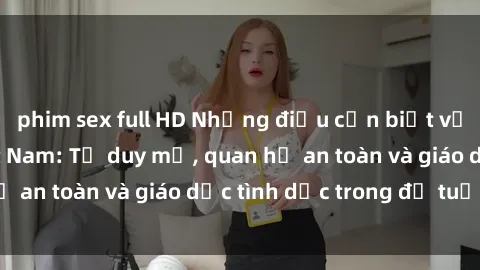 phim sex full HD Những điều cần biết về sex sinh viên Việt Nam: Tư duy mở, quan hệ an toàn và giáo dục tình dục trong độ tuổi trẻ
