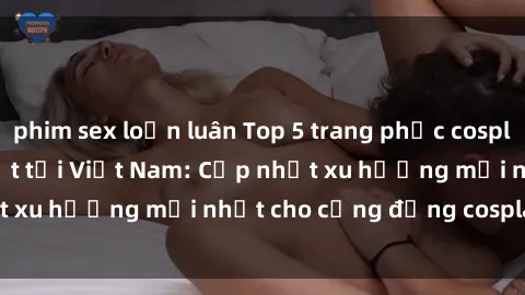 phim sex loạn luân Top 5 trang phục cosplay 'sex' hot nhất tại Việt Nam: Cập nhật xu hướng mới nhất cho cộng đồng cosplay năm 2021.