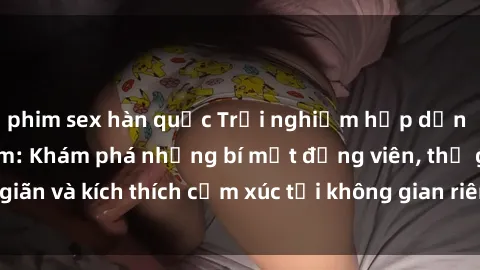 phim sex hàn quốc Trải nghiệm hấp dẫn với sex phòng tắm: Khám phá những bí mật động viên, thư giãn và kích thích cảm xúc tại không gian riêng tư và lãng mạn.