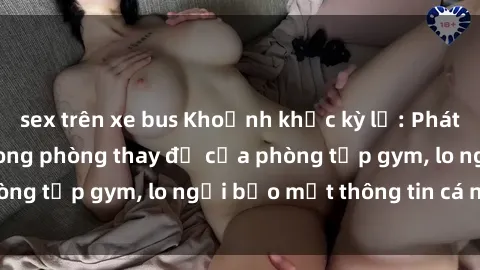 sex trên xe bus Khoảnh khắc kỳ lạ: Phát hiện camera sex trong phòng thay đồ của phòng tập gym, lo ngại bảo mật thông tin cá nhân.