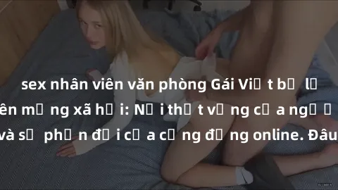 sex nhân viên văn phòng Gái Việt bị lộ clip sex gây sốc trên mạng xã hội: Nỗi thất vọng của người thân và sự phản đối của cộng đồng online. Đâu là giải pháp cho vấn đề này?