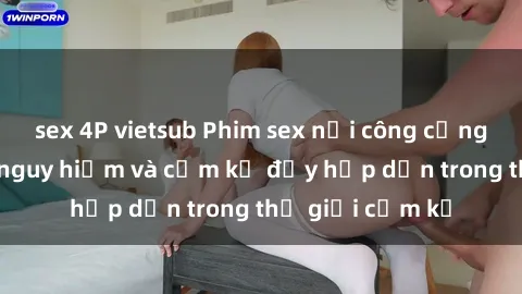 sex 4P vietsub Phim sex nơi công cộng: Cảnh tượng nguy hiểm và cấm kỵ đầy hấp dẫn trong thế giới cấm kỵ