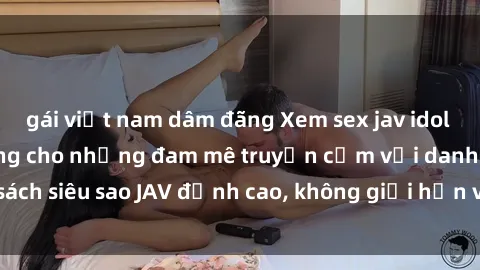 gái việt nam dâm đãng Xem sex jav idol miễn phí: Dành riêng cho những đam mê truyền cảm với danh sách siêu sao JAV đỉnh cao, không giới hạn và hoàn toàn miễn phí!