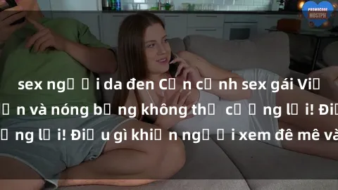 sex người da đen Cận cảnh sex gái Việt không che: Hấp dẫn và nóng bỏng không thể cưỡng lại! Điều gì khiến người xem đê mê và say đắm?