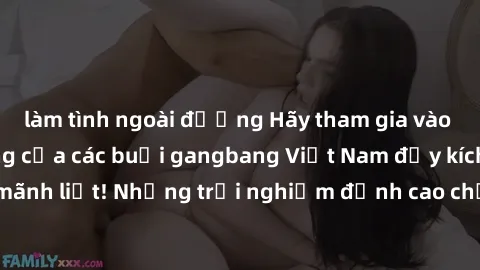 làm tình ngoài đường Hãy tham gia vào không khí sôi động của các buổi gangbang Việt Nam đầy kích thích và mãnh liệt! Những trải nghiệm đỉnh cao chưa từng có đang chờ đón bạn!