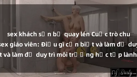 sex khách sạn bị quay lén Cuộc trò chuyện về vấn đề sex giáo viên: Điều gì cần biết và làm để duy trì môi trường học tập lành mạnh?