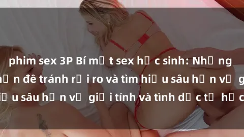 phim sex 3P Bí mật sex học sinh: Những nguyên tắc cần nẫn đê tránh rủi ro và tìm hiểu sâu hơn về giới tính và tình dục từ học sinh