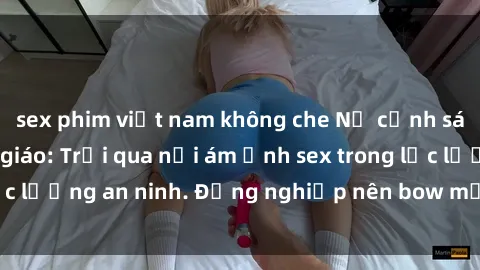 sex phim việt nam không che Nữ cảnh sát trong giới công giáo: Trải qua nỗi ám ảnh sex trong lực lượng an ninh. Đồng nghiệp nên bow mặt khi biết chuyện.