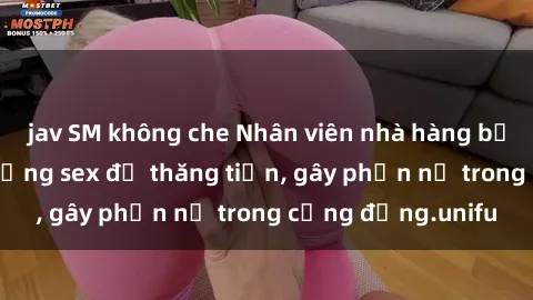 jav SM không che Nhân viên nhà hàng bị tố cáo việc sử dụng sex để thăng tiến, gây phẫn nộ trong cộng đồng.unifu