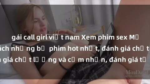 gái call girl việt nam Xem phim sex Mỹ đỉnh cao - Danh sách những bộ phim hot nhất, đánh giá chất lượng và cảm nhận, đánh giá từ người xem.