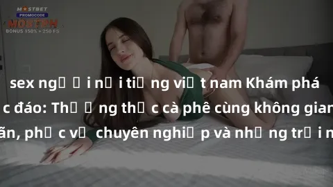 sex người nổi tiếng việt nam Khám phá sex quán cà phê độc đáo: Thưởng thức cà phê cùng không gian mãn nhãn, phục vụ chuyên nghiệp và những trải nghiệm tinh tế chỉ có tại đây!