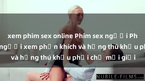 xem phim sex online Phim sex người Pháp Vietsub khiến người xem phấn khích và hứng thú khẩu phải chỉ mới giới