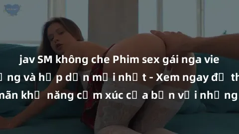 jav SM không che Phim sex gái nga vietsub cực kỳ nóng bỏng và hấp dẫn mới nhất - Xem ngay để thỏa mãn khả năng cảm xúc của bạn với những cảnh quay nóng bỏng này!