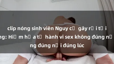 clip nóng sinh viên Nguy cơ gây rối tại công cộng: Hiểm họa từ hành vi sex không đúng nơi đúng lúc