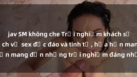 jav SM không che Trải nghiệm khách sạn đỉnh cao với dịch vụ sex độc đáo và tinh tế, hứa hẹn mang đến những trải nghiệm đáng nhớ cho du khách.