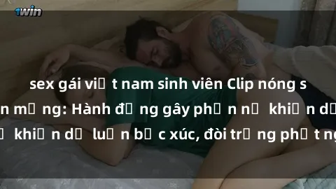 sex gái việt nam sinh viên Clip nóng sinh viên gây sốt trên mạng: Hành động gây phẫn nộ khiến dư luận bức xúc, đòi trừng phạt nghiêm khắc.