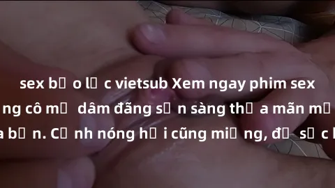 sex bạo lực vietsub Xem ngay phim sex milf đỉnh cao, những cô mẹ dâm đãng sẵn sàng thỏa mãn mọi ham muốn của bạn. Cảnh nóng hỏi cũng miệng, đủ sức kích thích bạn đến nỗi không thể rời mắt!
