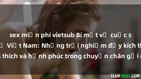 sex miễn phí vietsub Bí mật về cuộc sống sex của bà mẹ Việt Nam: Những trải nghiệm đầy kích thích và hạnh phúc trong chuyện chăn gối của phụ nữ Việt.