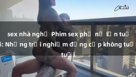 sex nhà nghỉ Phim sex phụ nữ lớn tuổi: Những trải nghiệm đẳng cấp không tuổi