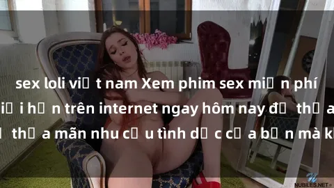 sex loli việt nam Xem phim sex miễn phí hoàn toàn không giới hạn trên internet ngay hôm nay để thỏa mãn nhu cầu tình dục của bạn mà không tốn chi phí.