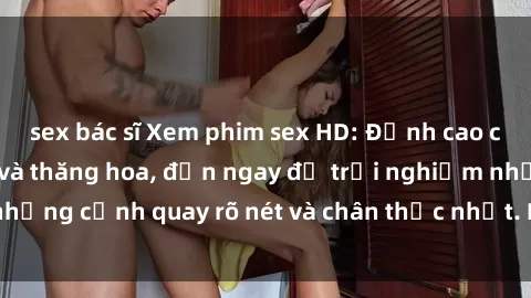 sex bác sĩ Xem phim sex HD: Đỉnh cao của sự sung sướng và thăng hoa, đến ngay để trải nghiệm những cảnh quay rõ nét và chân thực nhất. Hãy cùng khám phá!