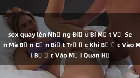 sex quay lén Những Điều Bí Mật Về Sex Người Lớn Mà Bạn Cần Biết Trước Khi Bước Vào Mối Quan Hệ