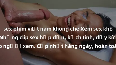 sex phim việt nam không che Xem sex không che miễn phí - Những clip sex hấp dẫn, kịch tính, đầy kích thích cho người xem. Cập nhật hàng ngày, hoàn toàn miễn phí, độ phân giải cao.