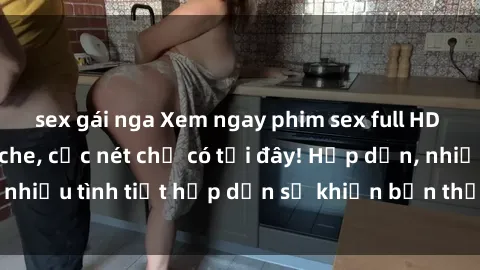 sex gái nga Xem ngay phim sex full HD đỉnh cao, không che, cực nét chỉ có tại đây! Hấp dẫn, nhiều tình tiết hấp dẫn sẽ khiến bạn thỏa mãn đắm say.