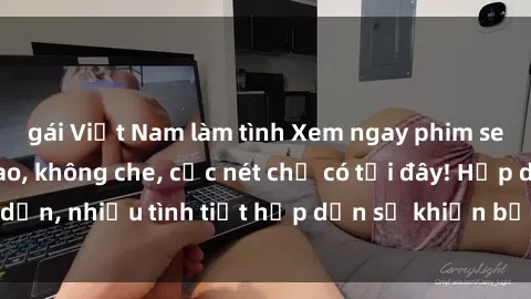 gái Việt Nam làm tình Xem ngay phim sex full HD đỉnh cao, không che, cực nét chỉ có tại đây! Hấp dẫn, nhiều tình tiết hấp dẫn sẽ khiến bạn thỏa mãn đắm say.