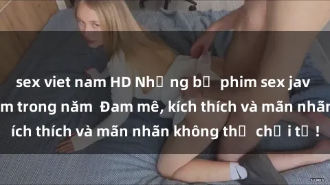 sex viet nam HD Những bộ phim sex jav đỉnh cao phải xem trong năm  Đam mê, kích thích và mãn nhãn không thể chối từ!