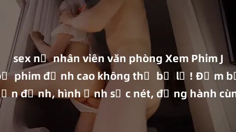 sex nữ nhân viên văn phòng Xem Phim Jav Full HD: Những bộ phim đỉnh cao không thể bỏ lỡ! Đảm bảo chất lượng ổn định, hình ảnh sắc nét, đồng hành cùng bạn trong những giây phút thư giãn!