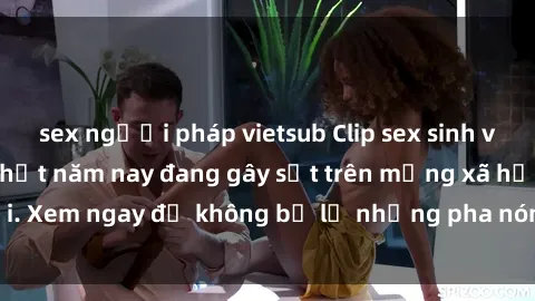 sex người pháp vietsub Clip sex sinh viên mới nhất hot nhất năm nay đang gây sốt trên mạng xã hội. Xem ngay để không bỏ lỡ những pha nóng không thể bỏ qua!