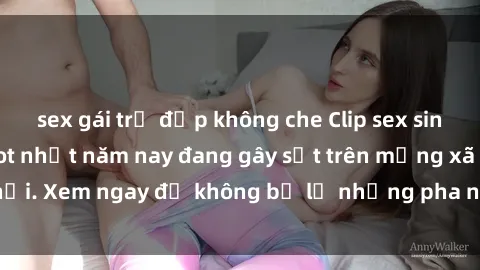 sex gái trẻ đẹp không che Clip sex sinh viên mới nhất hot nhất năm nay đang gây sốt trên mạng xã hội. Xem ngay để không bỏ lỡ những pha nóng không thể bỏ qua!