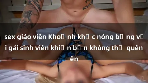 sex giáo viên Khoảnh khắc nóng bỏng với gái sinh viên khiến bạn không thể quên