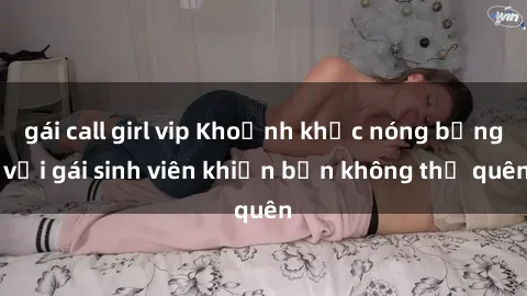 gái call girl vip Khoảnh khắc nóng bỏng với gái sinh viên khiến bạn không thể quên
