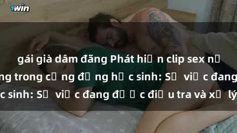 gái già dâm đãng Phát hiện clip sex nữ sinh gây chấn động trong cộng đồng học sinh: Sự việc đang được điều tra và xử lý