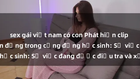 sex gái việt nam có con Phát hiện clip sex nữ sinh gây chấn động trong cộng đồng học sinh: Sự việc đang được điều tra và xử lý