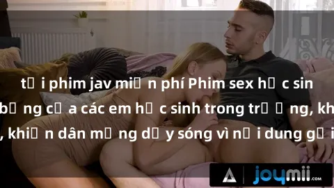 tải phim jav miễn phí Phim sex học sinh: Hành động nóng bỏng của các em học sinh trong trường, khiến dân mạng dậy sóng vì nội dung gợi cảm và kích thích.