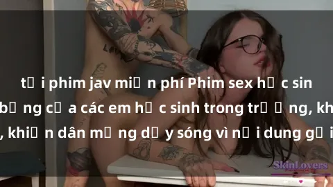 tải phim jav miễn phí Phim sex học sinh: Hành động nóng bỏng của các em học sinh trong trường, khiến dân mạng dậy sóng vì nội dung gợi cảm và kích thích.