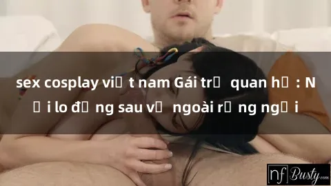sex cosplay việt nam Gái trẻ quan hệ: Nỗi lo đằng sau vẻ ngoài rạng ngời