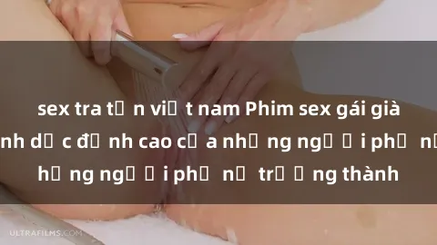sex tra tấn việt nam Phim sex gái già: Trải nghiệm tình dục đỉnh cao của những người phụ nữ trưởng thành