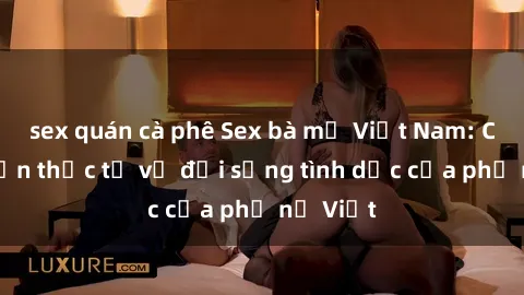 sex quán cà phê Sex bà mẹ Việt Nam: Câu chuyện thực tế về đời sống tình dục của phụ nữ Việt