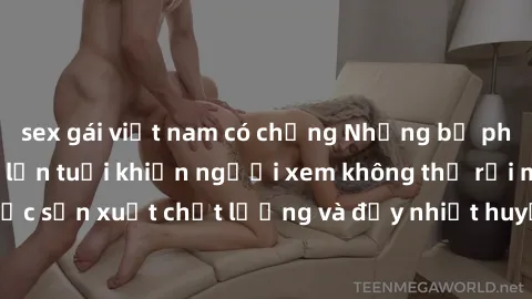 sex gái việt nam có chồng Những bộ phim sex của phụ nữ lớn tuổi khiến người xem không thể rời mắt. Được sản xuất chất lượng và đầy nhiệt huyết, đáng xem và trải nghiệm.