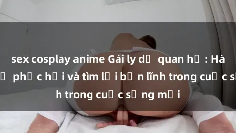 sex cosplay anime Gái ly dị quan hệ: Hành trình tự phục hồi và tìm lại bản lĩnh trong cuộc sống mới