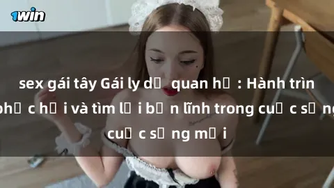 sex gái tây Gái ly dị quan hệ: Hành trình tự phục hồi và tìm lại bản lĩnh trong cuộc sống mới